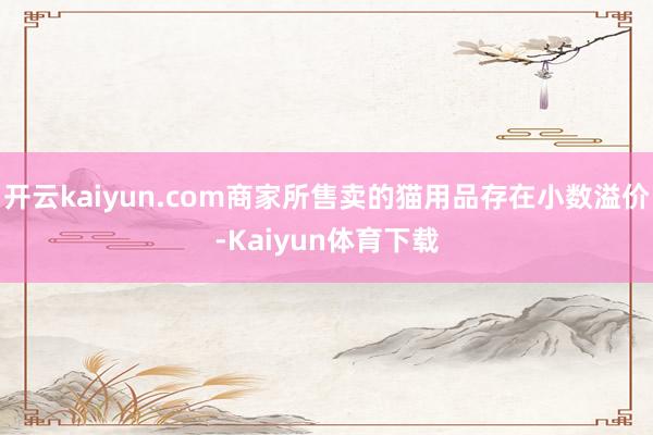 开云kaiyun.com商家所售卖的猫用品存在小数溢价-Kaiyun体育下载