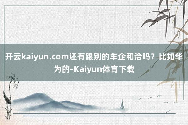 开云kaiyun.com还有跟别的车企和洽吗？比如华为的-Kaiyun体育下载