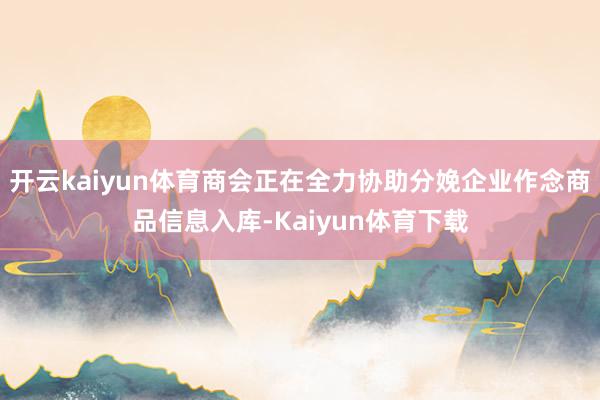 开云kaiyun体育商会正在全力协助分娩企业作念商品信息入库-Kaiyun体育下载