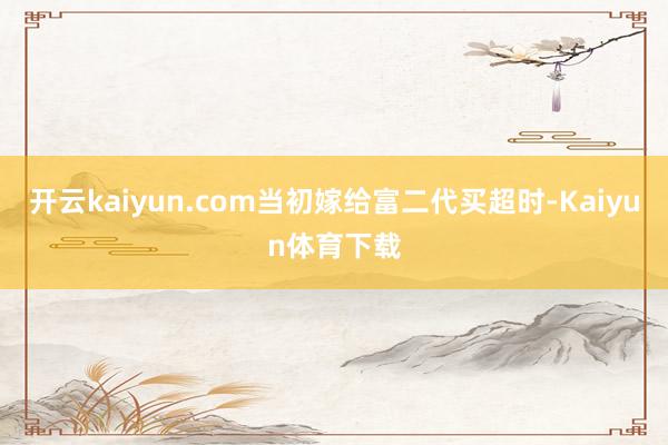 开云kaiyun.com当初嫁给富二代买超时-Kaiyun体育下载