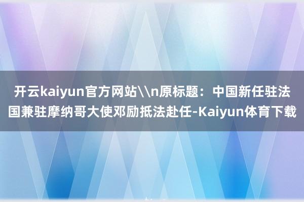 开云kaiyun官方网站\n原标题：中国新任驻法国兼驻摩纳哥大使邓励抵法赴任-Kaiyun体育下载