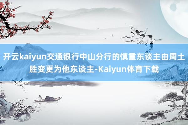 开云kaiyun交通银行中山分行的慎重东谈主由周土胜变更为他东谈主-Kaiyun体育下载