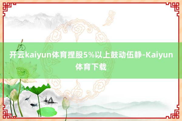 开云kaiyun体育捏股5%以上鼓动伍静-Kaiyun体育下载