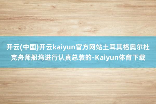 开云(中国)开云kaiyun官方网站土耳其格奥尔杜克舟师船坞进行认真总装的-Kaiyun体育下载