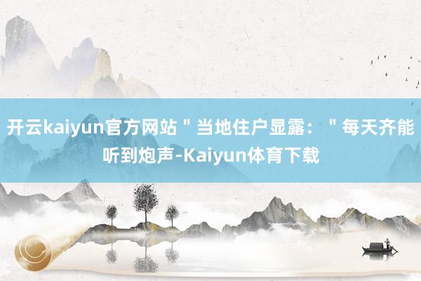 开云kaiyun官方网站＂当地住户显露：＂每天齐能听到炮声-Kaiyun体育下载