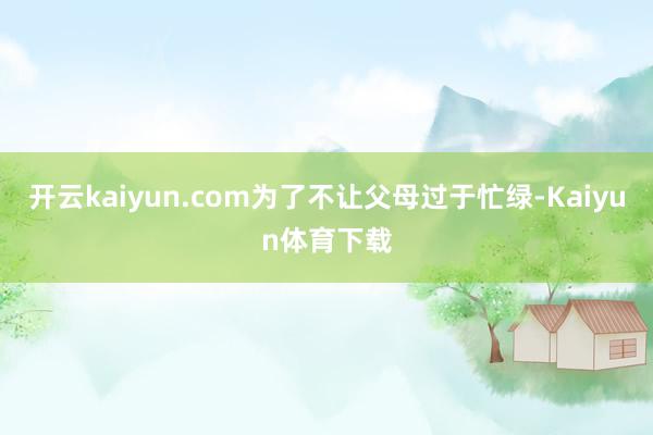 开云kaiyun.com为了不让父母过于忙绿-Kaiyun体育下载