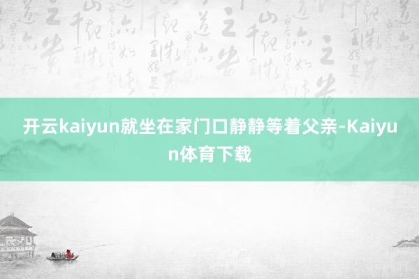 开云kaiyun就坐在家门口静静等着父亲-Kaiyun体育下载