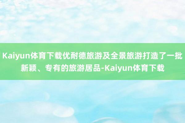 Kaiyun体育下载优耐德旅游及全景旅游打造了一批新颖、专有的旅游居品-Kaiyun体育下载