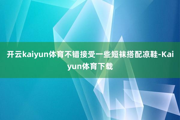 开云kaiyun体育不错接受一些短袜搭配凉鞋-Kaiyun体育下载