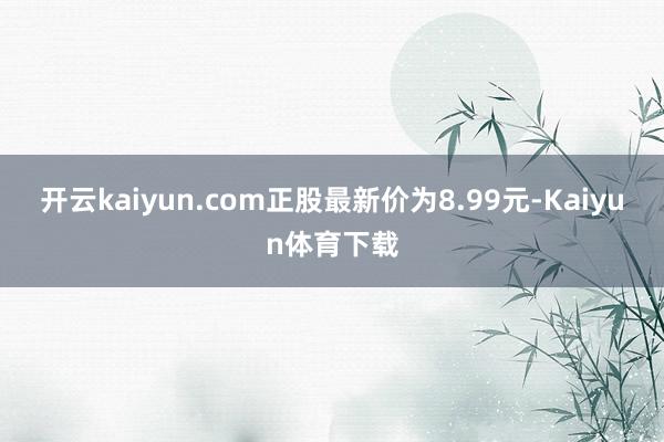 开云kaiyun.com正股最新价为8.99元-Kaiyun体育下载