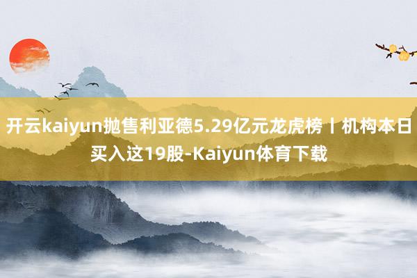 开云kaiyun抛售利亚德5.29亿元龙虎榜丨机构本日买入这19股-Kaiyun体育下载