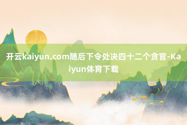 开云kaiyun.com随后下令处决四十二个贪官-Kaiyun体育下载