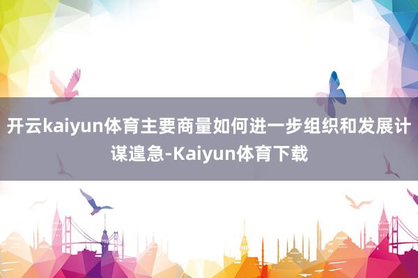 开云kaiyun体育主要商量如何进一步组织和发展计谋遑急-Kaiyun体育下载