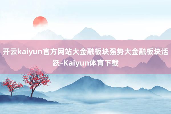 开云kaiyun官方网站大金融板块强势大金融板块活跃-Kaiyun体育下载