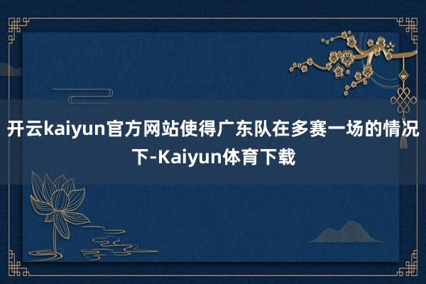 开云kaiyun官方网站使得广东队在多赛一场的情况下-Kaiyun体育下载