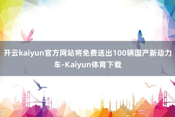 开云kaiyun官方网站将免费送出100辆国产新动力车-Kaiyun体育下载