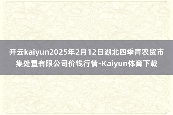 开云kaiyun2025年2月12日湖北四季青农贸市集处置有限公司价钱行情-Kaiyun体育下载